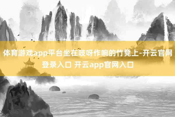体育游戏app平台坐在吱呀作响的竹凳上-开云官网登录入口 开云app官网入口