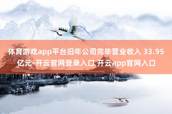 体育游戏app平台旧年公司完毕营业收入 33.95亿元-开云官网登录入口 开云app官网入口