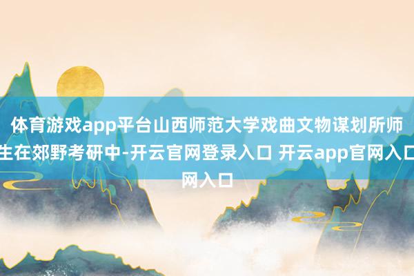 体育游戏app平台山西师范大学戏曲文物谋划所师生在郊野考研中-开云官网登录入口 开云app官网入口