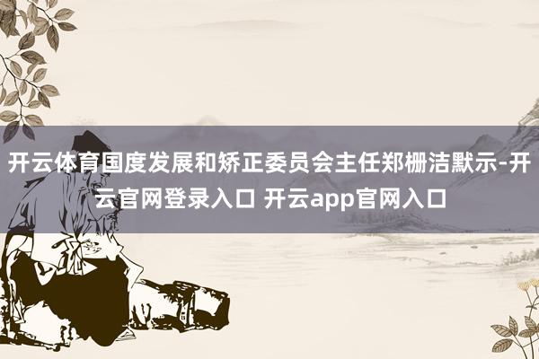开云体育国度发展和矫正委员会主任郑栅洁默示-开云官网登录入口 开云app官网入口