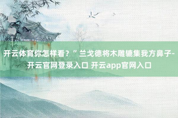 开云体育你怎样看？”兰戈德将木雕辘集我方鼻子-开云官网登录入口 开云app官网入口
