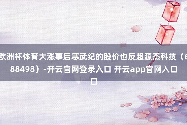 欧洲杯体育大涨事后寒武纪的股价也反超源杰科技（688498）-开云官网登录入口 开云app官网入口