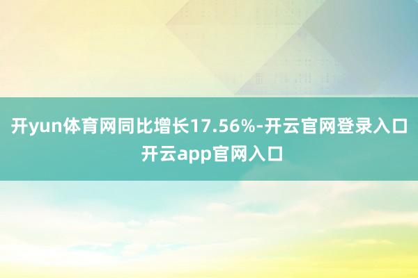 开yun体育网同比增长17.56%-开云官网登录入口 开云app官网入口