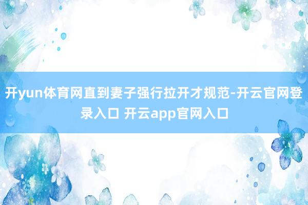开yun体育网直到妻子强行拉开才规范-开云官网登录入口 开云app官网入口
