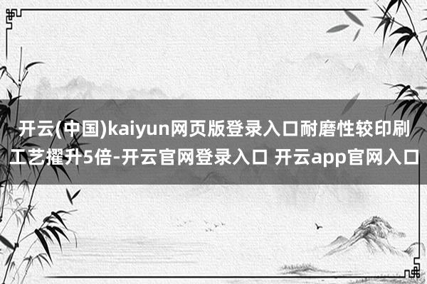 开云(中国)kaiyun网页版登录入口耐磨性较印刷工艺擢升5倍-开云官网登录入口 开云app官网入口