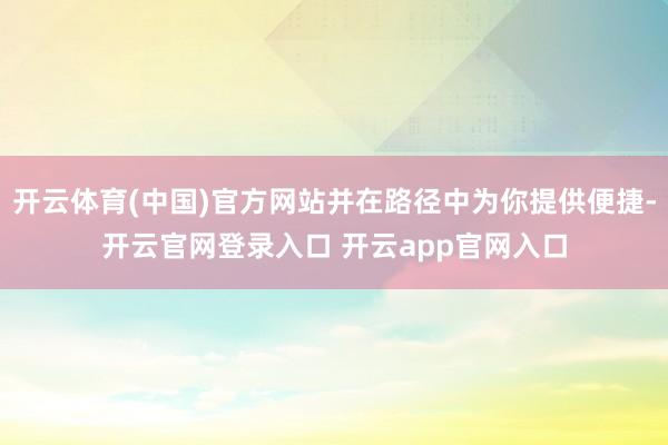 开云体育(中国)官方网站并在路径中为你提供便捷-开云官网登录入口 开云app官网入口