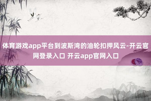 体育游戏app平台到波斯湾的油轮扣押风云-开云官网登录入口 开云app官网入口